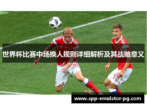 世界杯比赛中场换人规则详细解析及其战略意义