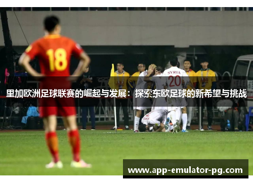 里加欧洲足球联赛的崛起与发展:探索东欧足球的新希望与挑战 里加欧洲足球联赛的崛起与发展:探索东欧足球的新希望与挑战