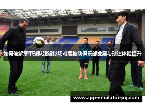 如何破解意甲球队建设球场难题推动俱乐部发展与球迷体验提升