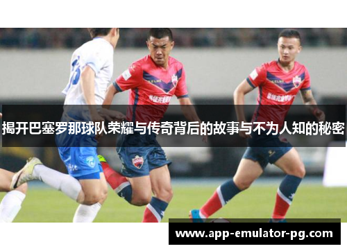 揭开巴塞罗那球队荣耀与传奇背后的故事与不为人知的秘密