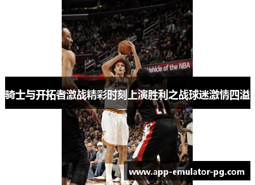 骑士与开拓者激战精彩时刻上演胜利之战球迷激情四溢