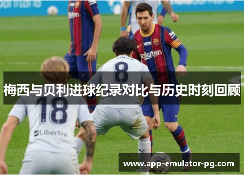 梅西与贝利进球纪录对比与历史时刻回顾