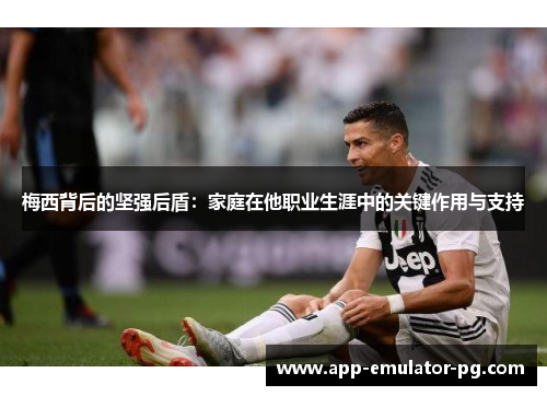 梅西背后的坚强后盾：家庭在他职业生涯中的关键作用与支持