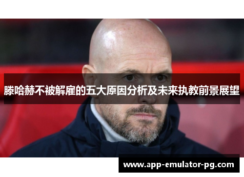 滕哈赫不被解雇的五大原因分析及未来执教前景展望 滕哈赫不被解雇的五大原因分析及未来执教前景展望