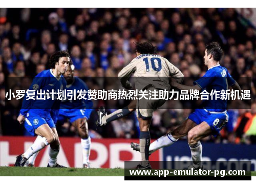 小罗复出计划引发赞助商热烈关注助力品牌合作新机遇