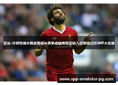 亚当·沃顿凭借水晶宫英超半赛季卓越表现压哨入选英格兰欧洲杯大名单