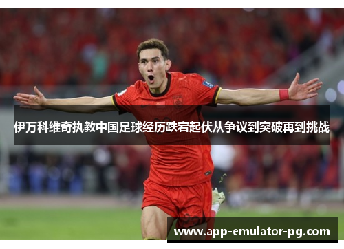伊万科维奇执教中国足球经历跌宕起伏从争议到突破再到挑战