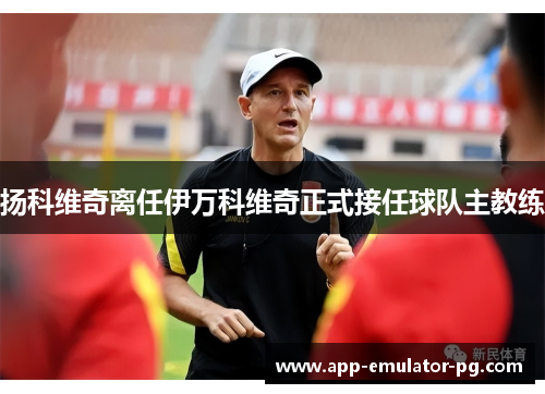 扬科维奇离任伊万科维奇正式接任球队主教练 扬科维奇离任伊万科维奇正式接任球队主教练