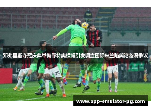 邓弗里斯夺冠庆典举侮辱特奥横幅引发调查国际米兰陷舆论漩涡争议