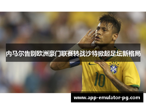 内马尔告别欧洲豪门联赛转战沙特掀起足坛新格局