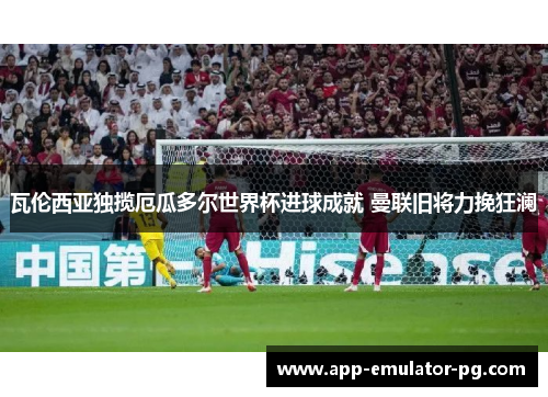瓦伦西亚独揽厄瓜多尔世界杯进球成就 曼联旧将力挽狂澜