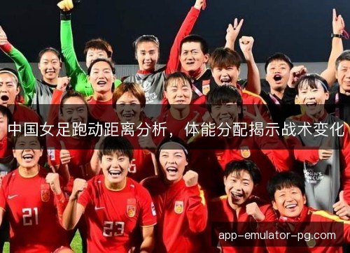 中国女足跑动距离分析，体能分配揭示战术变化